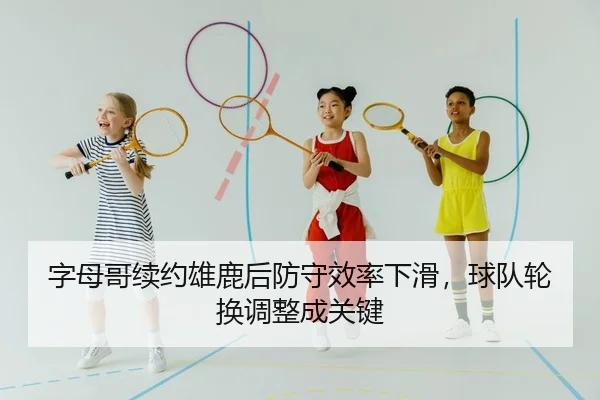 字母哥续约雄鹿后防守效率下滑，球队轮换调整成关键